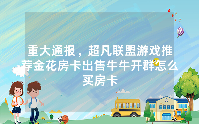 重大通报，超凡联盟游戏推荐金花房卡出售牛牛开群怎么买房卡