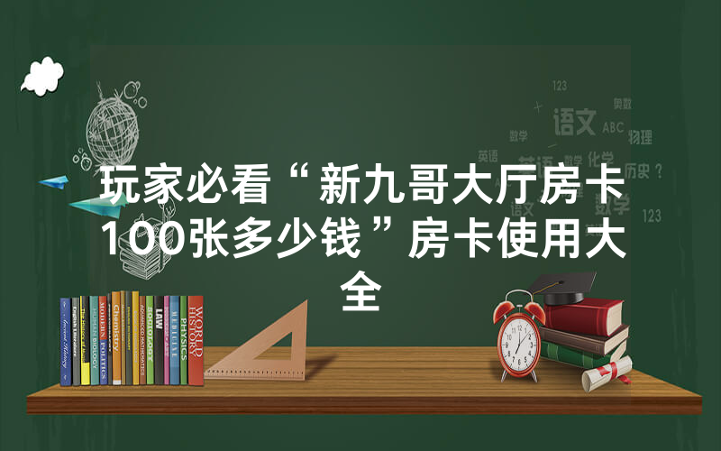 玩家必看“新九哥大厅房卡100张多少钱”房卡使用大全