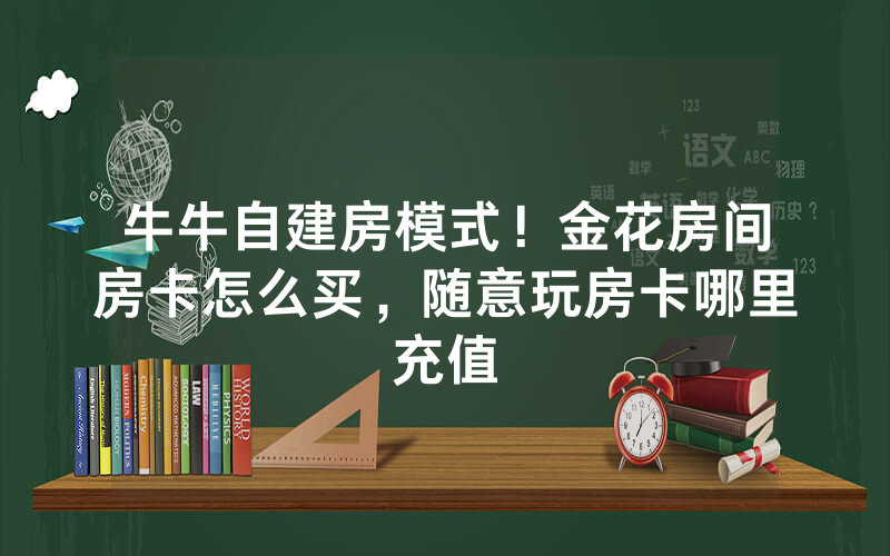 牛牛自建房模式！金花房间房卡怎么买，随意玩房卡哪里充值