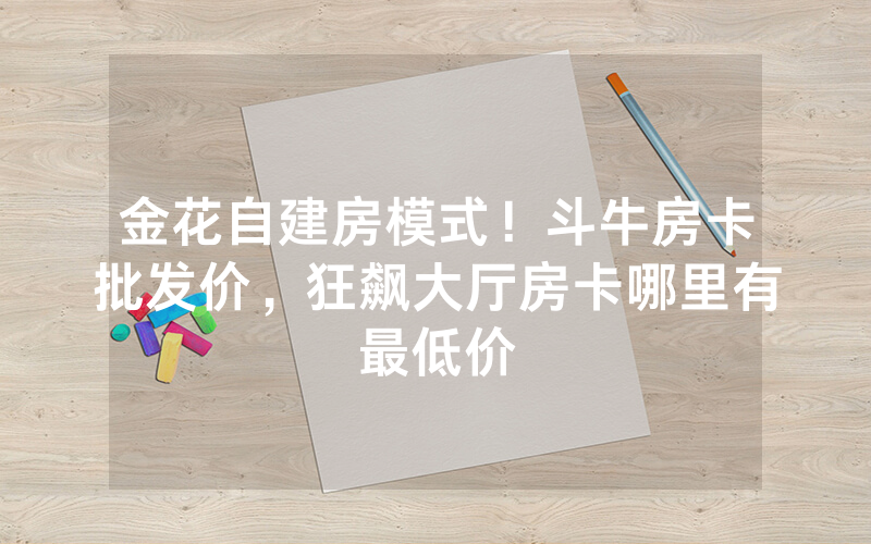 金花自建房模式！斗牛房卡批发价，狂飙大厅房卡哪里有最低价