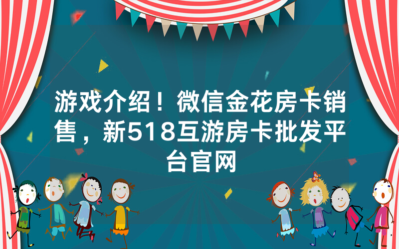 游戏介绍！微信金花房卡销售，新518互游房卡批发平台官网