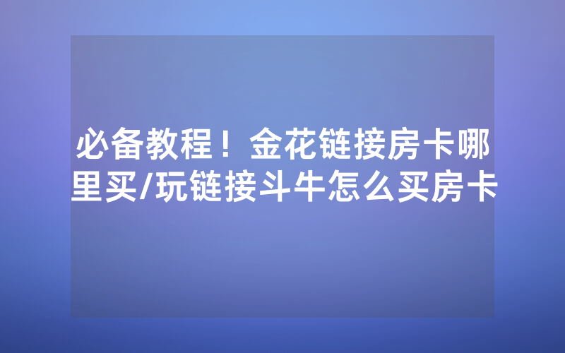 必备教程！金花链接房卡哪里买/玩链接斗牛怎么买房卡