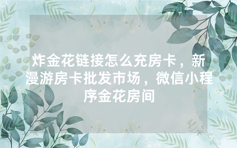 炸金花链接怎么充房卡，新漫游房卡批发市场，微信小程序金花房间