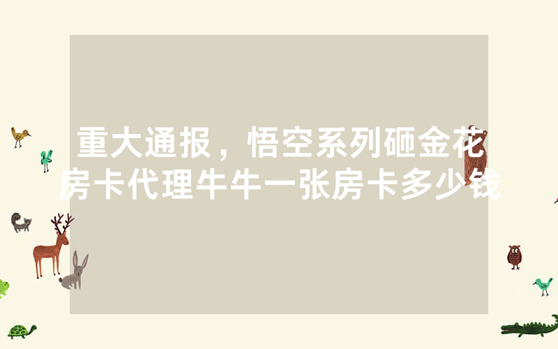 重大通报，悟空系列砸金花房卡代理牛牛一张房卡多少钱