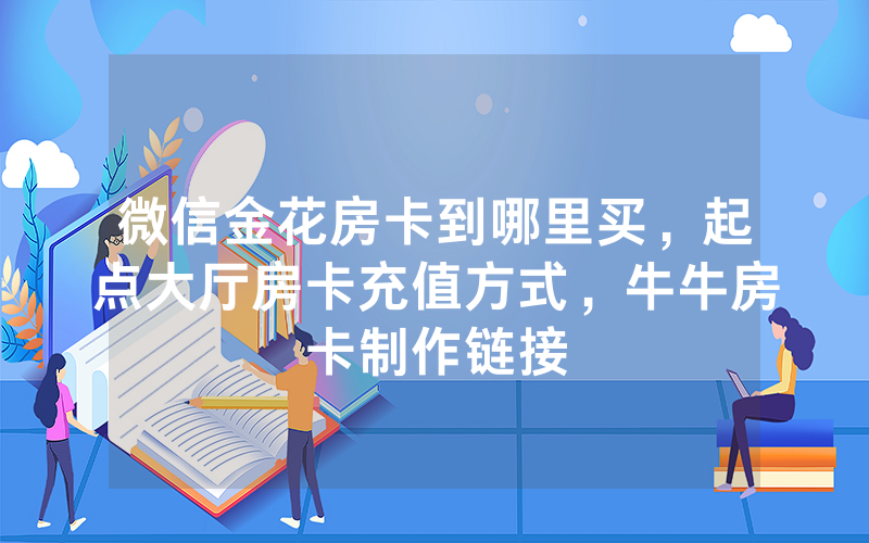 微信金花房卡到哪里买，起点大厅房卡充值方式，牛牛房卡制作链接