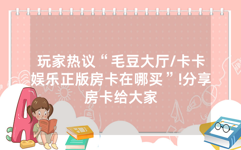 玩家热议“毛豆大厅/卡卡娱乐正版房卡在哪买”!分享房卡给大家