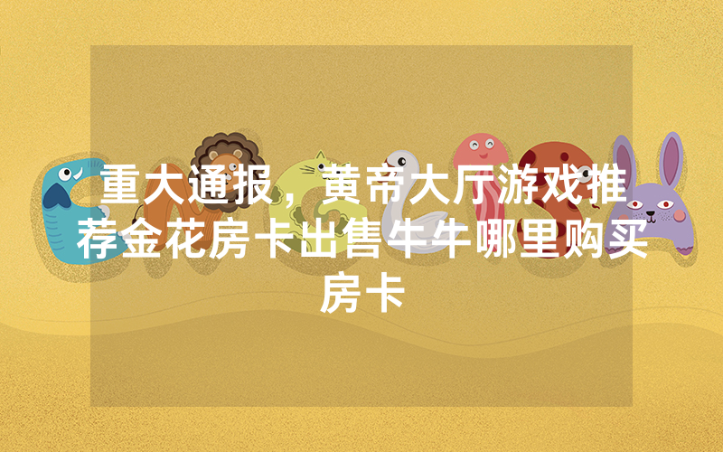 重大通报，黄帝大厅游戏推荐金花房卡出售牛牛哪里购买房卡