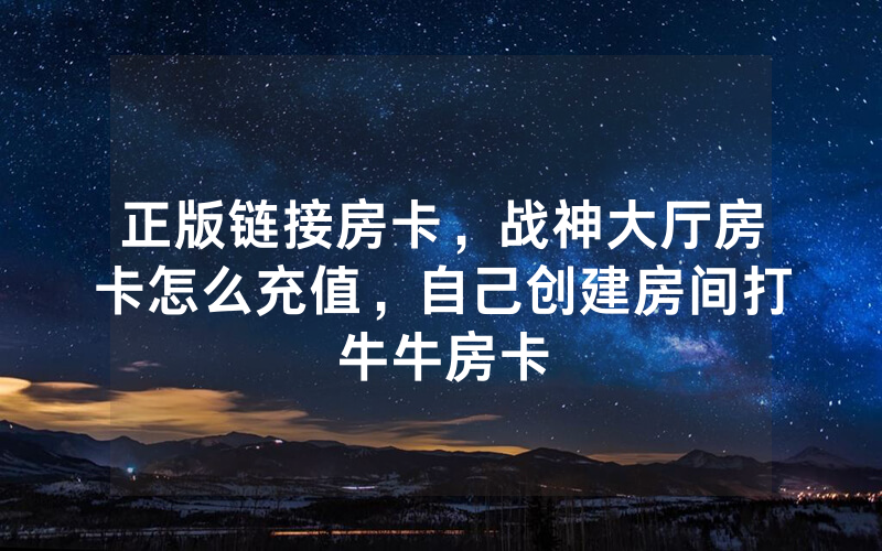 正版链接房卡，战神大厅房卡怎么充值，自己创建房间打牛牛房卡