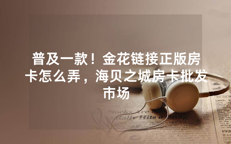 普及一款！金花链接正版房卡怎么弄，海贝之城房卡批发市场