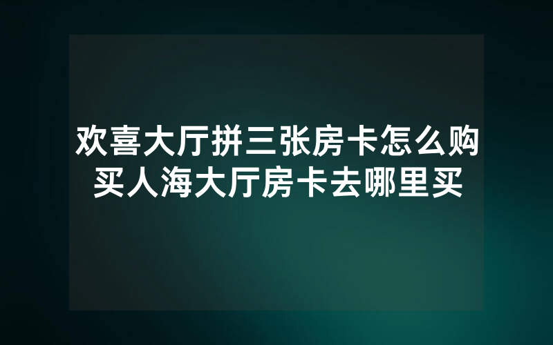 欢喜大厅拼三张房卡怎么购买人海大厅房卡去哪里买