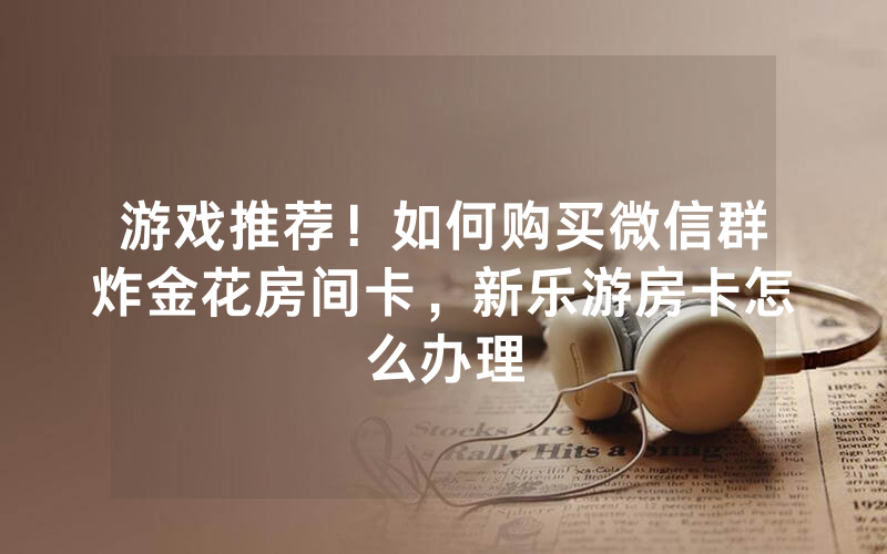 游戏推荐！如何购买微信群炸金花房间卡，新乐游房卡怎么办理