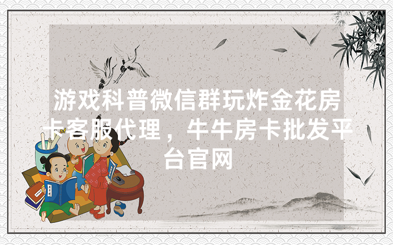 游戏科普微信群玩炸金花房卡客服代理，牛牛房卡批发平台官网