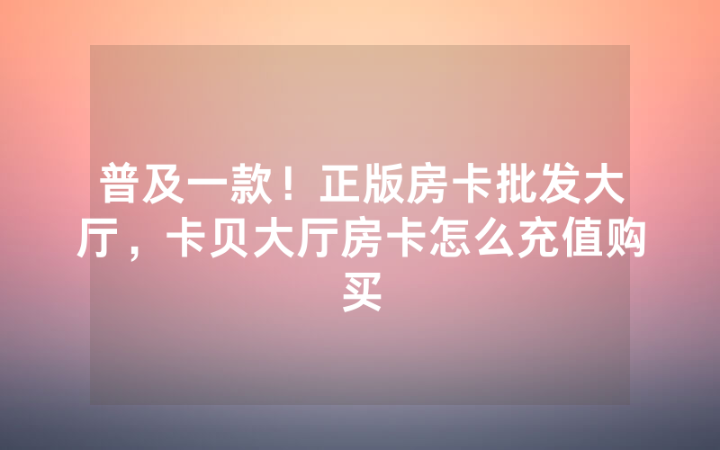 普及一款！正版房卡批发大厅，卡贝大厅房卡怎么充值购买