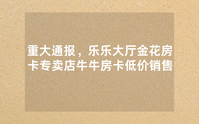 重大通报，乐乐大厅金花房卡专卖店牛牛房卡低价销售
