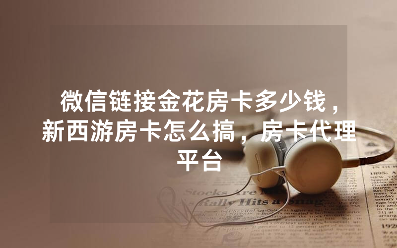 微信链接金花房卡多少钱，新西游房卡怎么搞，房卡代理平台