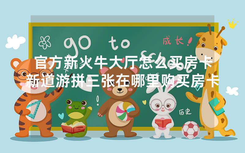 官方新火牛大厅怎么买房卡新道游拼三张在哪里购买房卡