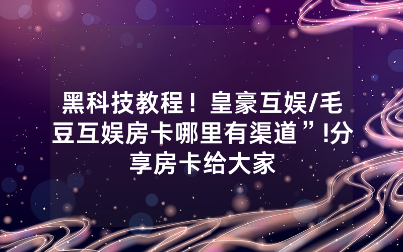 黑科技教程！皇豪互娱/毛豆互娱房卡哪里有渠道”!分享房卡给大家