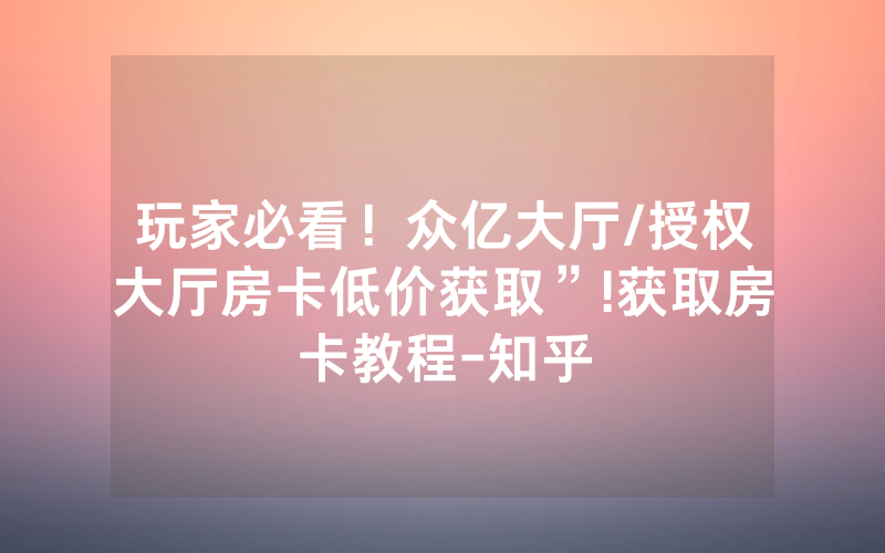 玩家必看！众亿大厅/授权大厅房卡低价获取”!获取房卡教程-知乎