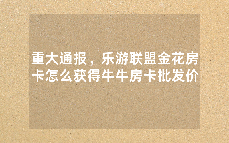 重大通报，乐游联盟金花房卡怎么获得牛牛房卡批发价
