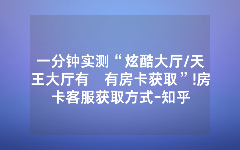 一分钟实测“炫酷大厅/天王大厅有沒有房卡获取”!房卡客服获取方式-知乎