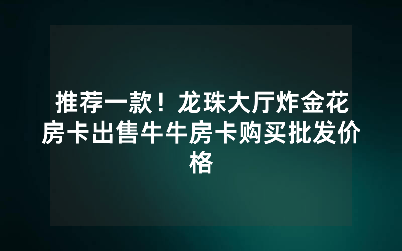 推荐一款！龙珠大厅炸金花房卡出售牛牛房卡购买批发价格
