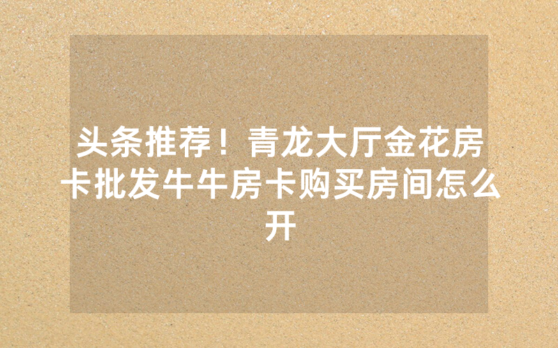 头条推荐！青龙大厅金花房卡批发牛牛房卡购买房间怎么开