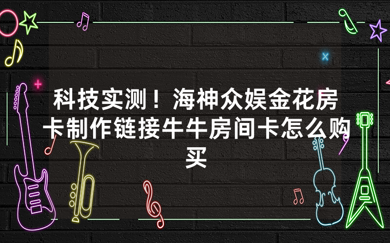 科技实测！海神众娱金花房卡制作链接牛牛房间卡怎么购买