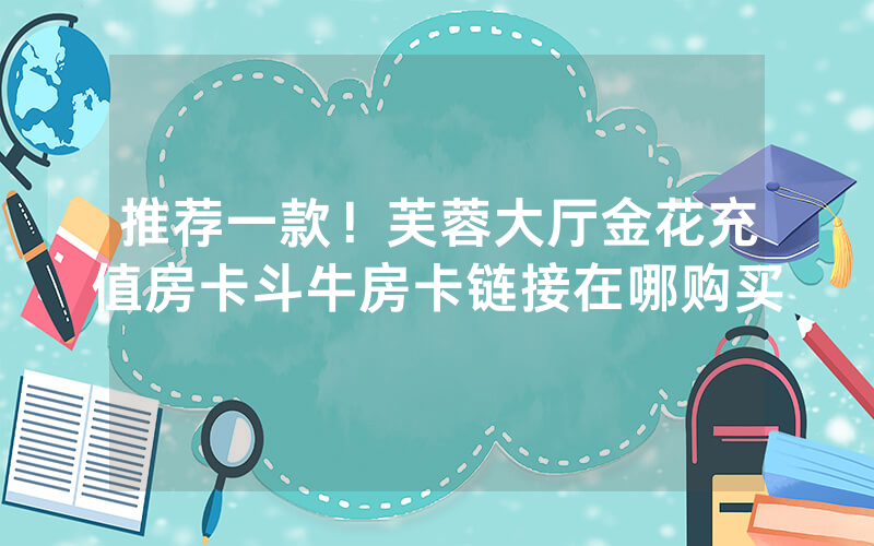 推荐一款！芙蓉大厅金花充值房卡斗牛房卡链接在哪购买