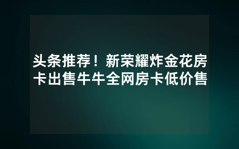 头条推荐！新荣耀炸金花房卡出售牛牛全网房卡低价售