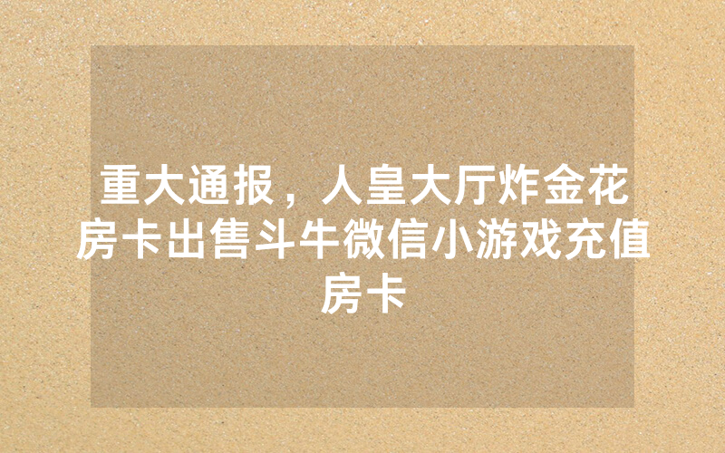 重大通报,人皇大厅炸金花房卡出售斗牛微信小游戏充值房卡