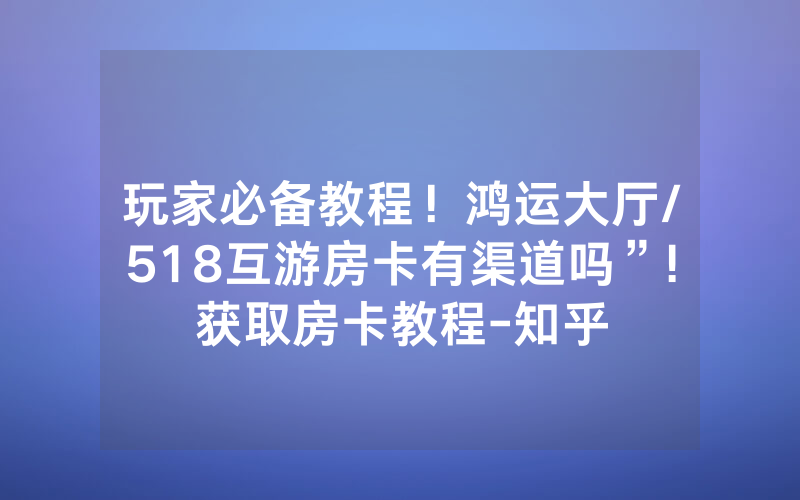 玩家必备教程！鸿运大厅/518互游房卡有渠道吗”!获取房卡教程-知乎