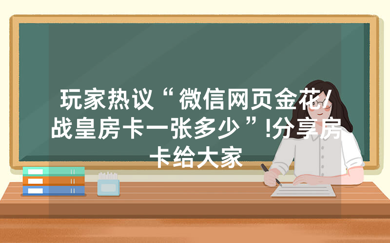 玩家热议“微信网页金花/战皇房卡一张多少”!分享房卡给大家