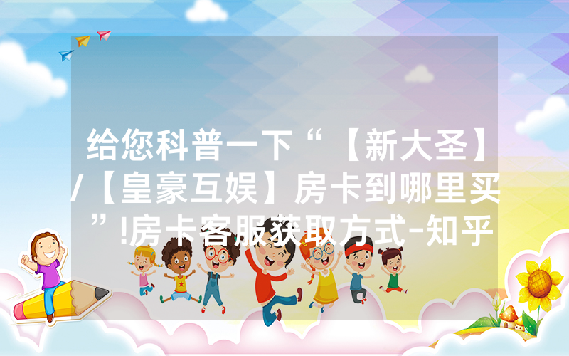 给您科普一下“【新大圣】/【皇豪互娱】房卡到哪里买”!房卡客服获取方式-知乎