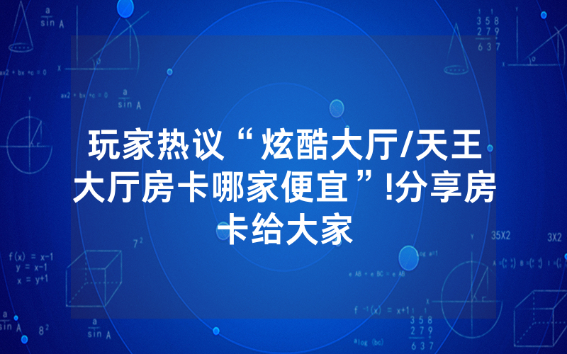 玩家热议“炫酷大厅/天王大厅房卡哪家便宜”!分享房卡给大家
