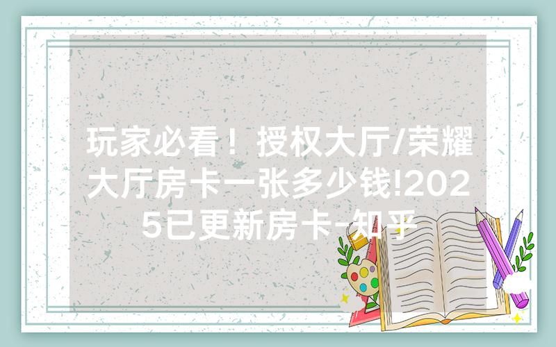 玩家必看！授权大厅/荣耀大厅房卡一张多少钱!2025已更新房卡-知乎