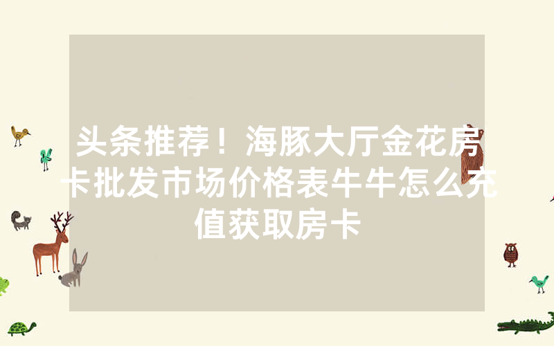 头条推荐！海豚大厅金花房卡批发市场价格表牛牛怎么充值获取房卡