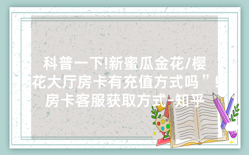 科普一下!新蜜瓜金花/樱花大厅房卡有充值方式吗”!房卡客服获取方式-知乎