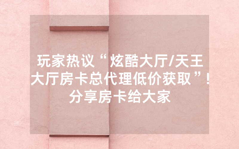 玩家热议“炫酷大厅/天王大厅房卡总代理低价获取”!分享房卡给大家