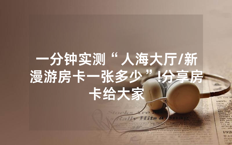 一分钟实测“人海大厅/新漫游房卡一张多少”!分享房卡给大家