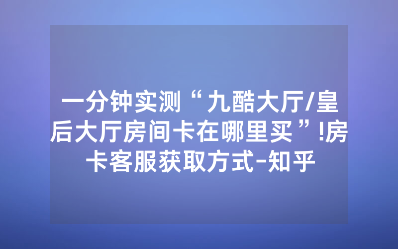 一分钟实测“九酷大厅/皇后大厅房间卡在哪里买”!房卡客服获取方式-知乎