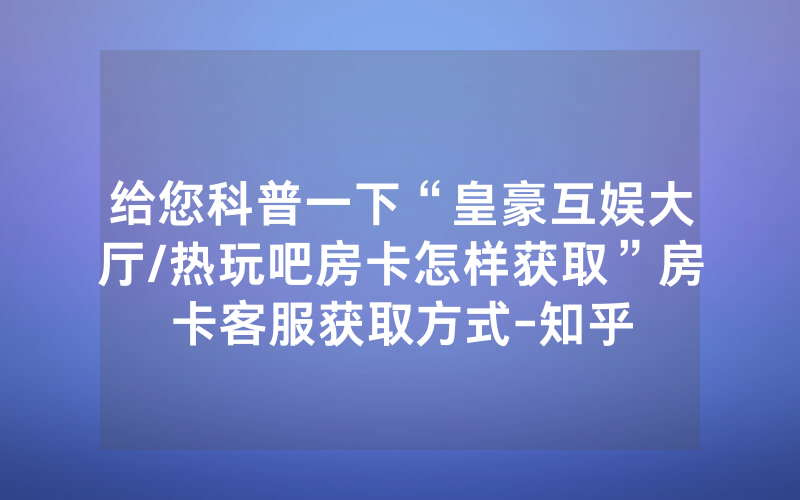 给您科普一下“皇豪互娱大厅/热玩吧房卡怎样获取”房卡客服获取方式-知乎