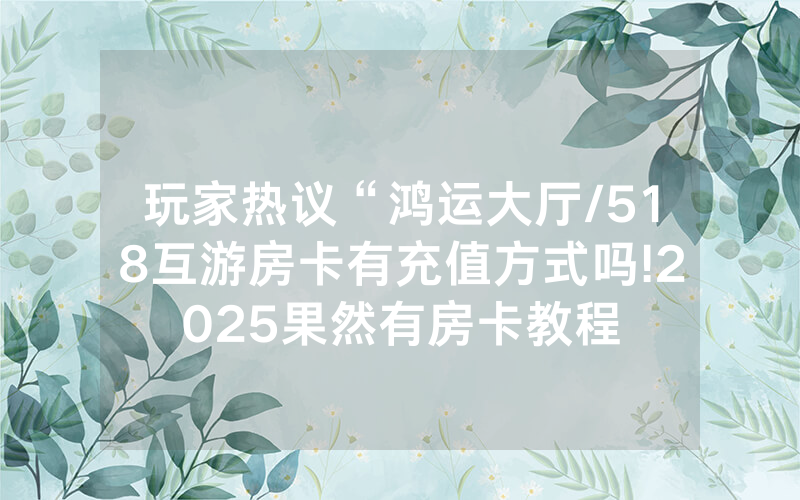 玩家热议“鸿运大厅/518互游房卡有充值方式吗!2025果然有房卡教程