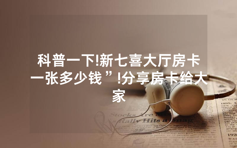 科普一下!新七喜大厅房卡一张多少钱”!分享房卡给大家