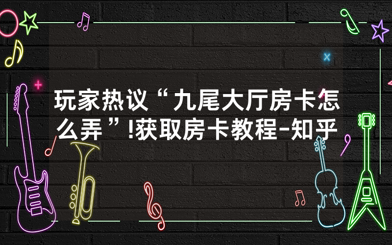 玩家热议“九尾大厅房卡怎么弄”!获取房卡教程-知乎