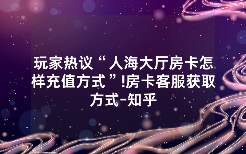 玩家热议“人海大厅房卡怎样充值方式”!房卡客服获取方式-知乎