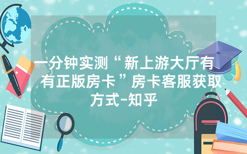 一分钟实测“新上游大厅有沒有正版房卡”房卡客服获取方式-知乎