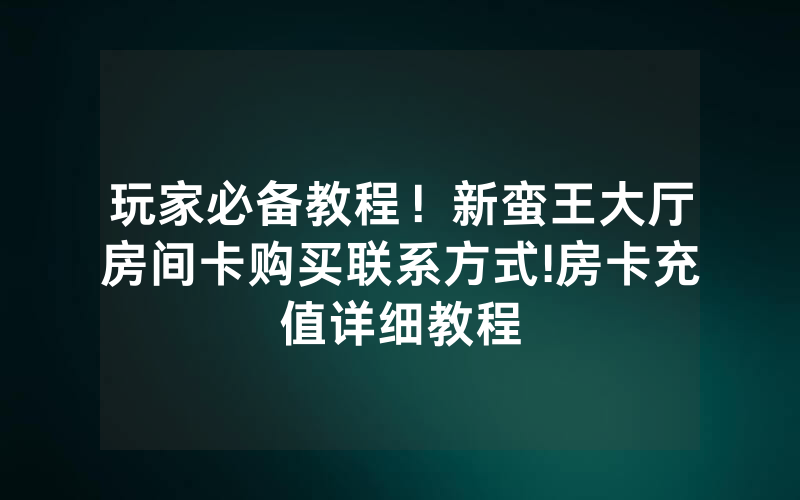 玩家必备教程！新蛮王大厅房间卡购买联系方式!房卡充值详细教程