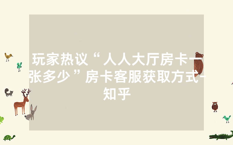 玩家热议“人人大厅房卡一张多少”房卡客服获取方式-知乎