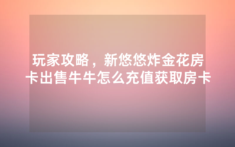 玩家攻略,新悠悠炸金花房卡出售牛牛怎么充值获取房卡