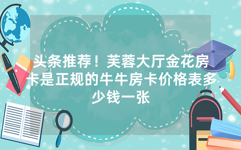 头条推荐！芙蓉大厅金花房卡是正规的牛牛房卡价格表多少钱一张